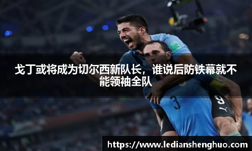 戈丁或将成为切尔西新队长，谁说后防铁幕就不能领袖全队