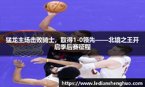 猛龙主场击败骑士，取得1-0领先——北境之王开启季后赛征程
